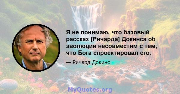 Я не понимаю, что базовый рассказ [Ричарда] Докинса об эволюции несовместим с тем, что Бога спроектировал его.