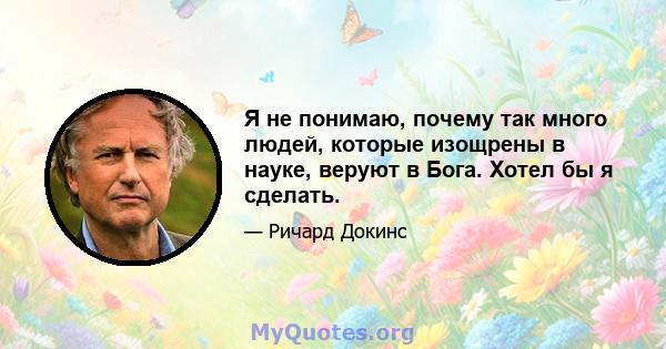 Я не понимаю, почему так много людей, которые изощрены в науке, веруют в Бога. Хотел бы я сделать.