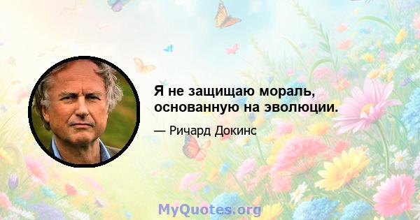 Я не защищаю мораль, основанную на эволюции.