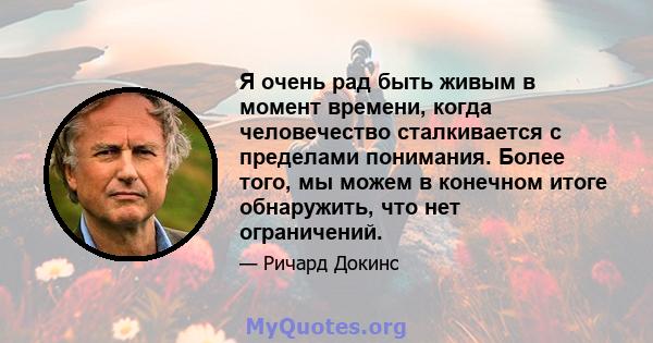 Я очень рад быть живым в момент времени, когда человечество сталкивается с пределами понимания. Более того, мы можем в конечном итоге обнаружить, что нет ограничений.