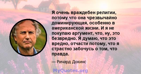 Я очень враждебен религии, потому что она чрезвычайно доминирующая, особенно в американской жизни. И я не покупаю аргумент, что, ну, это безвредно. Я думаю, что это вредно, отчасти потому, что я страстно забочусь о том, 