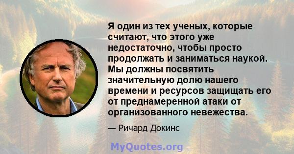 Я один из тех ученых, которые считают, что этого уже недостаточно, чтобы просто продолжать и заниматься наукой. Мы должны посвятить значительную долю нашего времени и ресурсов защищать его от преднамеренной атаки от