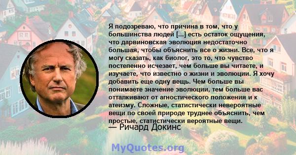 Я подозреваю, что причина в том, что у большинства людей [...] есть остаток ощущения, что дарвиновская эволюция недостаточно большая, чтобы объяснить все о жизни. Все, что я могу сказать, как биолог, это то, что чувство 