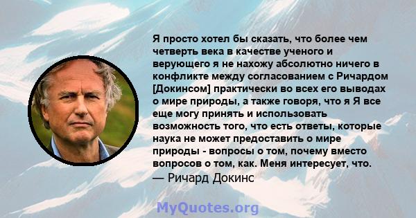 Я просто хотел бы сказать, что более чем четверть века в качестве ученого и верующего я не нахожу абсолютно ничего в конфликте между согласованием с Ричардом [Докинсом] практически во всех его выводах о мире природы, а