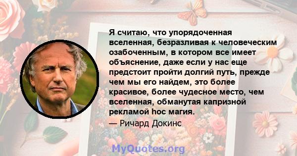 Я считаю, что упорядоченная вселенная, безразливая к человеческим озабоченным, в котором все имеет объяснение, даже если у нас еще предстоит пройти долгий путь, прежде чем мы его найдем, это более красивое, более