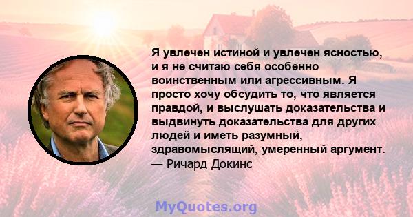 Я увлечен истиной и увлечен ясностью, и я не считаю себя особенно воинственным или агрессивным. Я просто хочу обсудить то, что является правдой, и выслушать доказательства и выдвинуть доказательства для других людей и