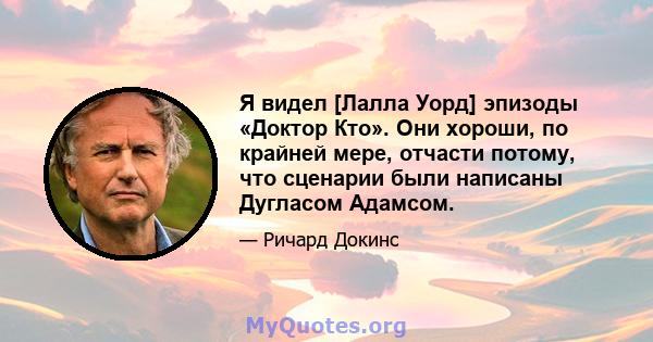 Я видел [Лалла Уорд] эпизоды «Доктор Кто». Они хороши, по крайней мере, отчасти потому, что сценарии были написаны Дугласом Адамсом.