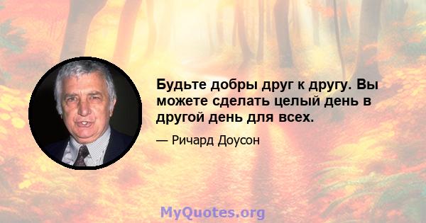 Будьте добры друг к другу. Вы можете сделать целый день в другой день для всех.