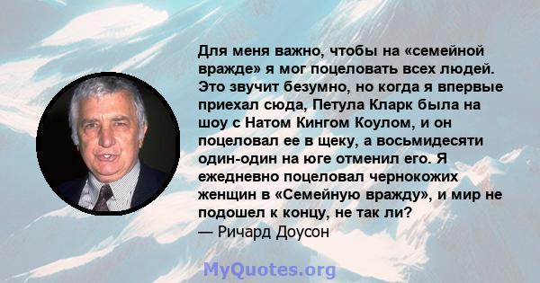 Для меня важно, чтобы на «семейной вражде» я мог поцеловать всех людей. Это звучит безумно, но когда я впервые приехал сюда, Петула Кларк была на шоу с Натом Кингом Коулом, и он поцеловал ее в щеку, а восьмидесяти