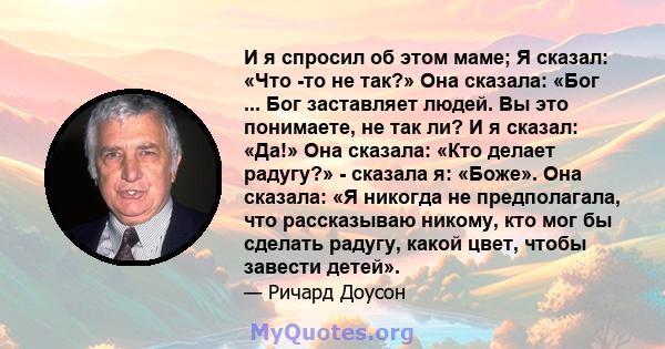 И я спросил об этом маме; Я сказал: «Что -то не так?» Она сказала: «Бог ... Бог заставляет людей. Вы это понимаете, не так ли? И я сказал: «Да!» Она сказала: «Кто делает радугу?» - сказала я: «Боже». Она сказала: «Я