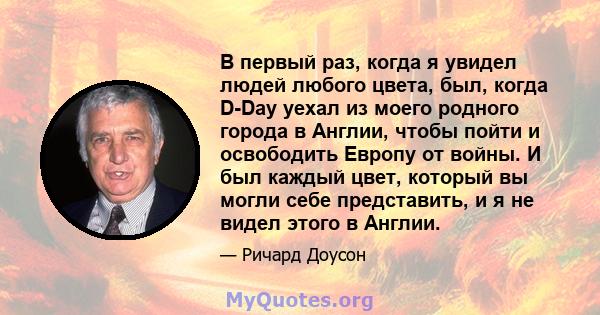 В первый раз, когда я увидел людей любого цвета, был, когда D-Day уехал из моего родного города в Англии, чтобы пойти и освободить Европу от войны. И был каждый цвет, который вы могли себе представить, и я не видел