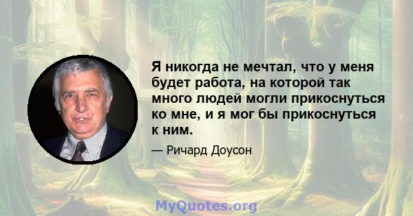 Я никогда не мечтал, что у меня будет работа, на которой так много людей могли прикоснуться ко мне, и я мог бы прикоснуться к ним.