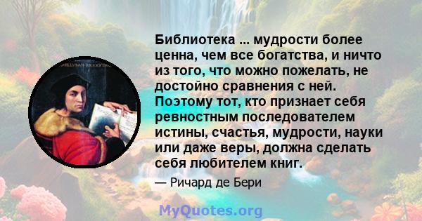 Библиотека ... мудрости более ценна, чем все богатства, и ничто из того, что можно пожелать, не достойно сравнения с ней. Поэтому тот, кто признает себя ревностным последователем истины, счастья, мудрости, науки или