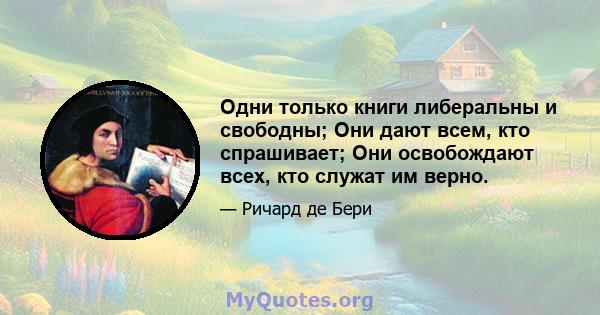 Одни только книги либеральны и свободны; Они дают всем, кто спрашивает; Они освобождают всех, кто служат им верно.