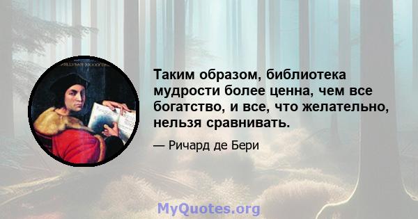 Таким образом, библиотека мудрости более ценна, чем все богатство, и все, что желательно, нельзя сравнивать.