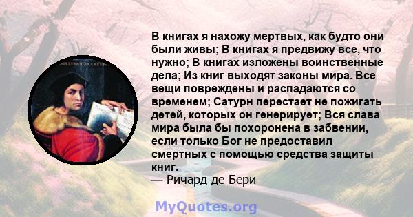 В книгах я нахожу мертвых, как будто они были живы; В книгах я предвижу все, что нужно; В книгах изложены воинственные дела; Из книг выходят законы мира. Все вещи повреждены и распадаются со временем; Сатурн перестает