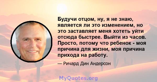 Будучи отцом, ну, я не знаю, является ли это изменением, но это заставляет меня хотеть уйти отсюда быстрее. Выйти из часов. Просто, потому что ребенок - моя причина для жизни, моя причина прихода на работу.