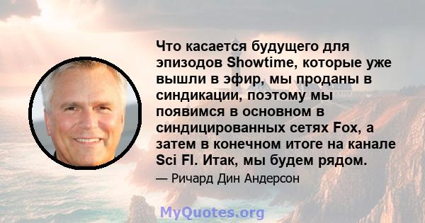 Что касается будущего для эпизодов Showtime, которые уже вышли в эфир, мы проданы в синдикации, поэтому мы появимся в основном в синдицированных сетях Fox, а затем в конечном итоге на канале Sci FI. Итак, мы будем рядом.