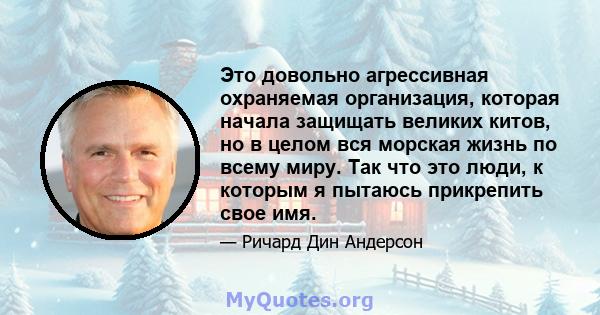 Это довольно агрессивная охраняемая организация, которая начала защищать великих китов, но в целом вся морская жизнь по всему миру. Так что это люди, к которым я пытаюсь прикрепить свое имя.