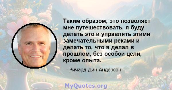 Таким образом, это позволяет мне путешествовать, я буду делать это и управлять этими замечательными реками и делать то, что я делал в прошлом, без особой цели, кроме опыта.