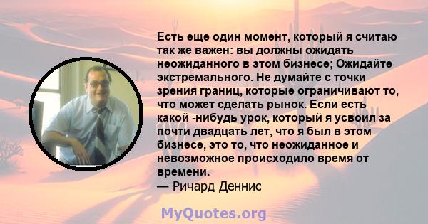 Есть еще один момент, который я считаю так же важен: вы должны ожидать неожиданного в этом бизнесе; Ожидайте экстремального. Не думайте с точки зрения границ, которые ограничивают то, что может сделать рынок. Если есть