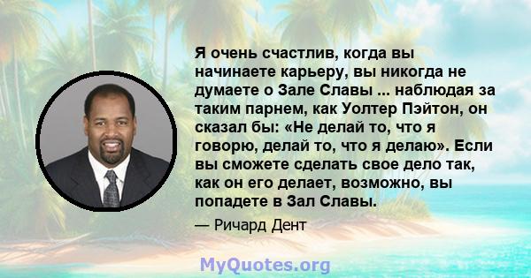 Я очень счастлив, когда вы начинаете карьеру, вы никогда не думаете о Зале Славы ... наблюдая за таким парнем, как Уолтер Пэйтон, он сказал бы: «Не делай то, что я говорю, делай то, что я делаю». Если вы сможете сделать 