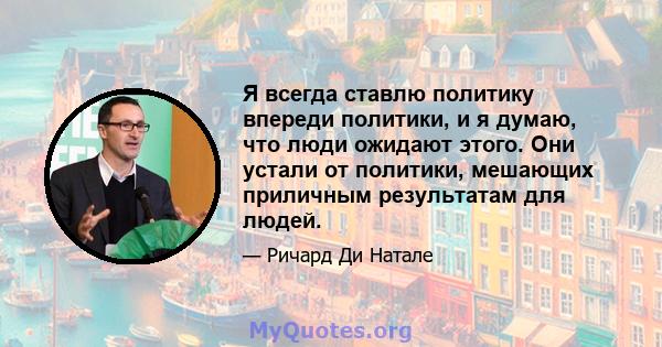 Я всегда ставлю политику впереди политики, и я думаю, что люди ожидают этого. Они устали от политики, мешающих приличным результатам для людей.