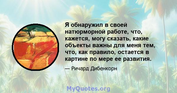 Я обнаружил в своей натюрморной работе, что, кажется, могу сказать, какие объекты важны для меня тем, что, как правило, остается в картине по мере ее развития.