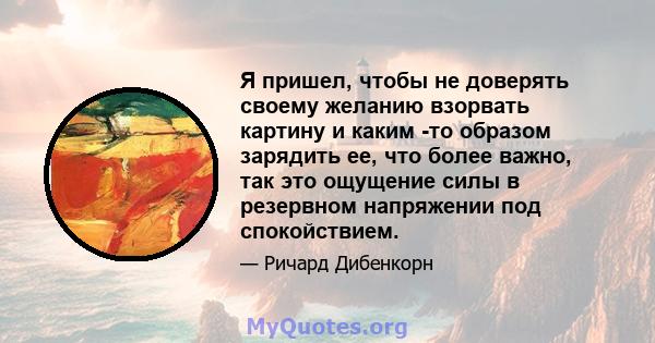 Я пришел, чтобы не доверять своему желанию взорвать картину и каким -то образом зарядить ее, что более важно, так это ощущение силы в резервном напряжении под спокойствием.