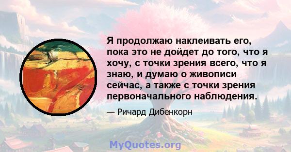 Я продолжаю наклеивать его, пока это не дойдет до того, что я хочу, с точки зрения всего, что я знаю, и думаю о живописи сейчас, а также с точки зрения первоначального наблюдения.