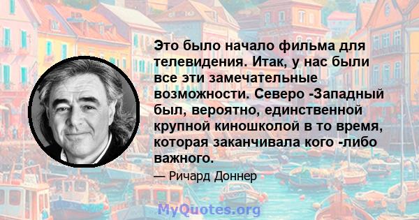 Это было начало фильма для телевидения. Итак, у нас были все эти замечательные возможности. Северо -Западный был, вероятно, единственной крупной киношколой в то время, которая заканчивала кого -либо важного.