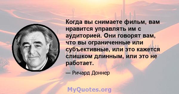 Когда вы снимаете фильм, вам нравится управлять им с аудиторией. Они говорят вам, что вы ограниченные или субъективные, или это кажется слишком длинным, или это не работает.