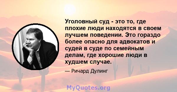 Уголовный суд - это то, где плохие люди находятся в своем лучшем поведении. Это гораздо более опасно для адвокатов и судей в суде по семейным делам, где хорошие люди в худшем случае.