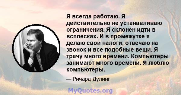 Я всегда работаю. Я действительно не устанавливаю ограничения. Я склонен идти в всплесках. И в промежутке я делаю свои налоги, отвечаю на звонок и все подобные вещи. Я трачу много времени. Компьютеры занимают много