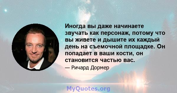 Иногда вы даже начинаете звучать как персонаж, потому что вы живете и дышите их каждый день на съемочной площадке. Он попадает в ваши кости, он становится частью вас.