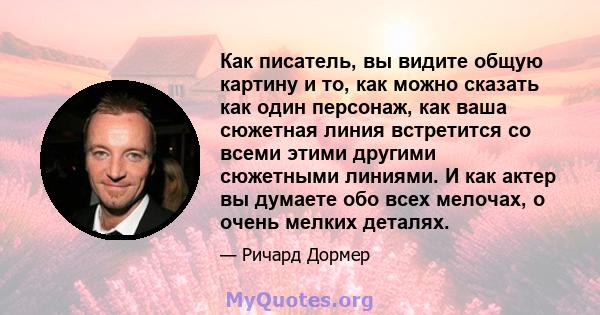 Как писатель, вы видите общую картину и то, как можно сказать как один персонаж, как ваша сюжетная линия встретится со всеми этими другими сюжетными линиями. И как актер вы думаете обо всех мелочах, о очень мелких