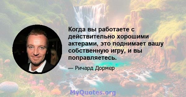 Когда вы работаете с действительно хорошими актерами, это поднимает вашу собственную игру, и вы поправляетесь.