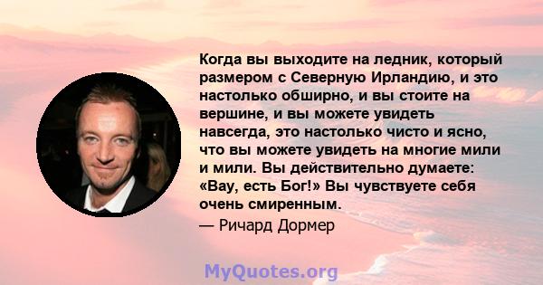 Когда вы выходите на ледник, который размером с Северную Ирландию, и это настолько обширно, и вы стоите на вершине, и вы можете увидеть навсегда, это настолько чисто и ясно, что вы можете увидеть на многие мили и мили.