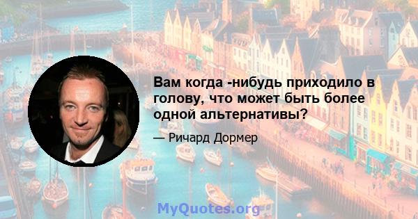 Вам когда -нибудь приходило в голову, что может быть более одной альтернативы?