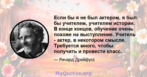 Если бы я не был актером, я был бы учителем, учителем истории. В конце концов, обучение очень похоже на выступление. Учитель - актер, в некотором смысле. Требуется много, чтобы получить и провести класс.