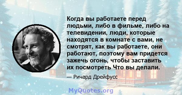 Когда вы работаете перед людьми, либо в фильме, либо на телевидении, люди, которые находятся в комнате с вами, не смотрят, как вы работаете, они работают, поэтому вам придется зажечь огонь, чтобы заставить их посмотреть 