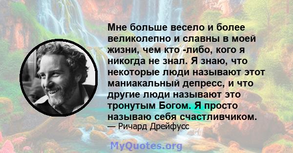 Мне больше весело и более великолепно и славны в моей жизни, чем кто -либо, кого я никогда не знал. Я знаю, что некоторые люди называют этот маниакальный депресс, и что другие люди называют это тронутым Богом. Я просто