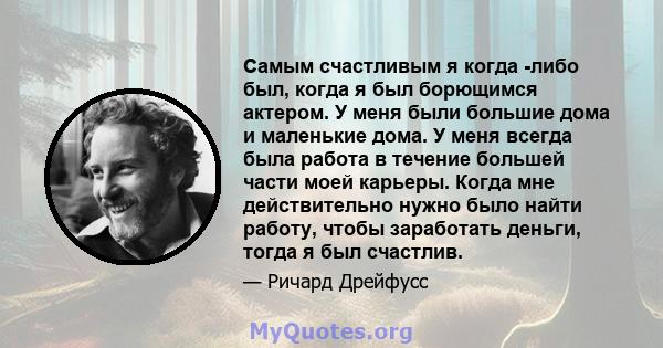 Самым счастливым я когда -либо был, когда я был борющимся актером. У меня были большие дома и маленькие дома. У меня всегда была работа в течение большей части моей карьеры. Когда мне действительно нужно было найти