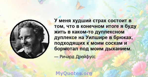 У меня худший страх состоит в том, что в конечном итоге я буду жить в каком-то дуплексном дуплексе на Уилшире в брюках, подходящих к моим соскам и бормотал под моим дыханием.