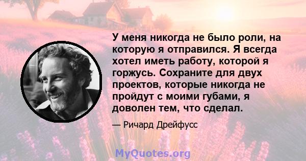 У меня никогда не было роли, на которую я отправился. Я всегда хотел иметь работу, которой я горжусь. Сохраните для двух проектов, которые никогда не пройдут с моими губами, я доволен тем, что сделал.