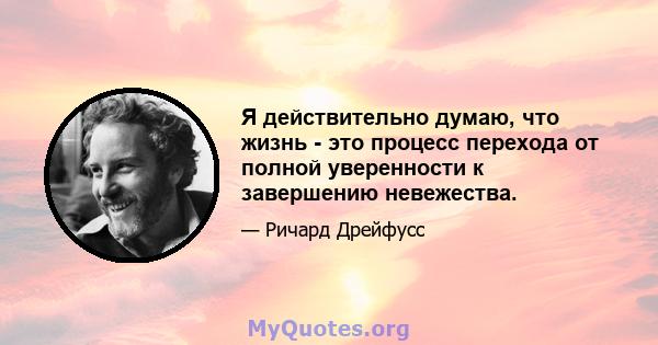 Я действительно думаю, что жизнь - это процесс перехода от полной уверенности к завершению невежества.