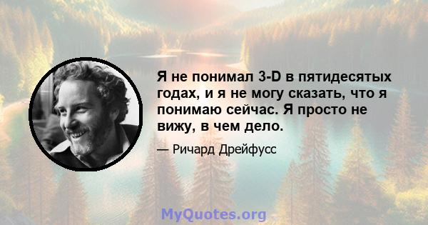 Я не понимал 3-D в пятидесятых годах, и я не могу сказать, что я понимаю сейчас. Я просто не вижу, в чем дело.