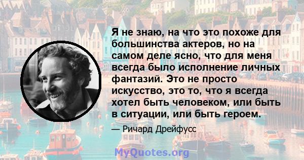 Я не знаю, на что это похоже для большинства актеров, но на самом деле ясно, что для меня всегда было исполнение личных фантазий. Это не просто искусство, это то, что я всегда хотел быть человеком, или быть в ситуации,