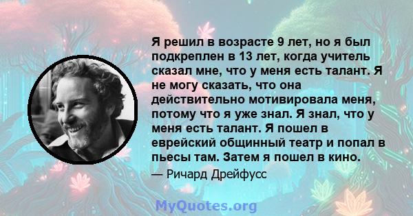 Я решил в возрасте 9 лет, но я был подкреплен в 13 лет, когда учитель сказал мне, что у меня есть талант. Я не могу сказать, что она действительно мотивировала меня, потому что я уже знал. Я знал, что у меня есть