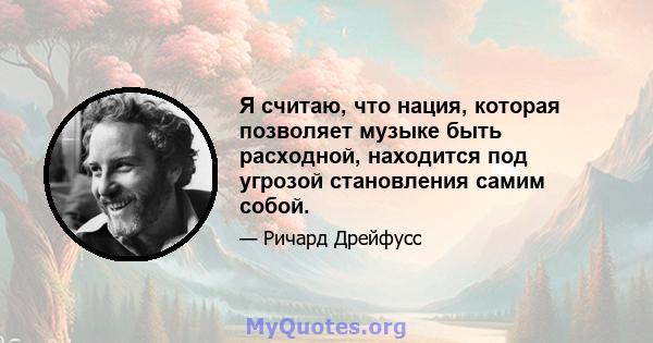 Я считаю, что нация, которая позволяет музыке быть расходной, находится под угрозой становления самим собой.